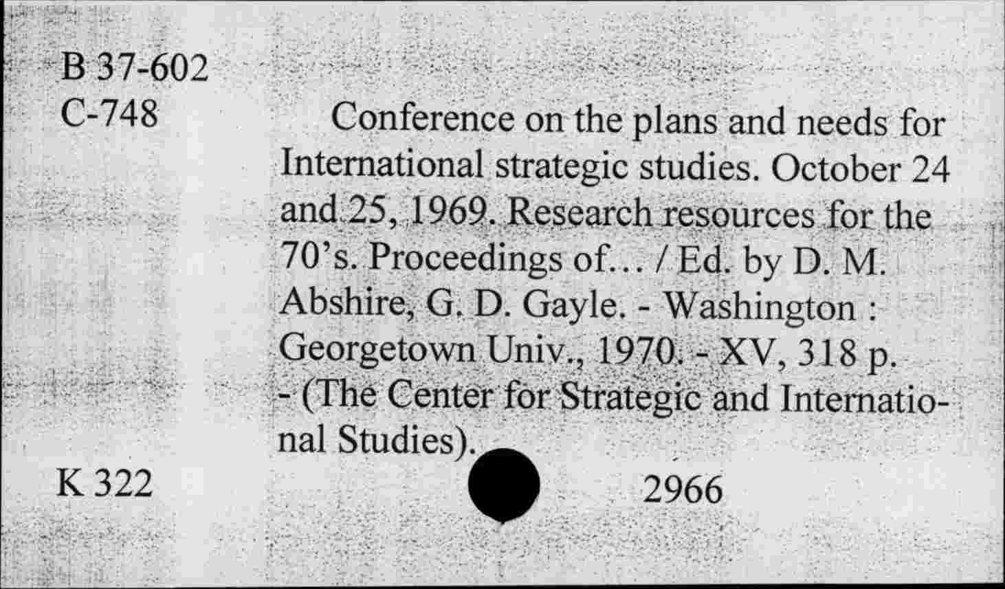 ﻿*357-602
C-748	Conference on the plans and needs for
International strategic studies. October 24 and 25, 1969. Research resources for the 70’s. Proceedings of... / Ed. by D. M. Abshire, G. D. Gayle. - Washington : Georgetown Univ., 1970. - XV, 318 p.
- (The Center for Strategic and International Studies).^^
K 322	A 2966